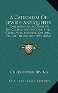 A Catechism Of Jewish Antiquities: Containing An Account Of The Classes, Institutions, Rites, Ceremonies, Manners, Customs, Etc. Of The Ancient Jews (1832)