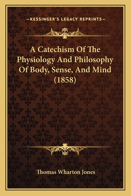 A Catechism of the Physiology and Philosophy of Body, Sense, and Mind (1858) - Jones, Thomas Wharton