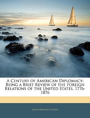 A Century of American Diplomacy: Being a Brief Review of the Foreign Relations of the United States, 1776-1876 - Foster, John Watson