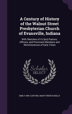 A Century of History of the Walnut Street Presbyterian Church of Evansville, Indiana: With Sketches of it's [sic] Pastors, Officers, and Prominent Members and Reminiscences of Early Times - Clifford, Emily Orr, and Reilly, Mary French