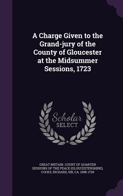 A Charge Given to the Grand-jury of the County of Gloucester at the Midsummer Sessions, 1723 - Great Britain Court of Quarter Sessions (Creator), and Cocks, Richard