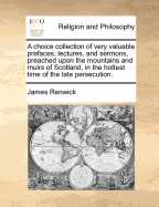 A choice collection of very valuable prefaces, lectures, and sermons, preached upon the mountains and muirs of Scotland, in the hottest time of the late persecution.