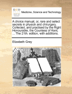 A Choice Manual, Or, Rare and Select Secrets in Physick and Chirurgery. Collected, and Practised by the Right Honourable, the Countess of Kent, ... the 21th. Edition, with Additions