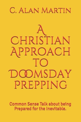 A Christian Approach to Doomsday Prepping: Common Sense Talk about being Prepared for the Inevitable. - Martin, C Alan