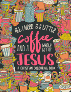 A Christian Colouring Book: All I Need Is a Little Coffee and a Whole Lot of Jesus