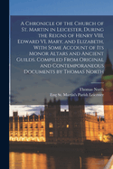 A Chronicle of the Church of St. Martin in Leicester, During the Reigns of Henry VIII, Edward VI, Mary, and Elizabeth, with Some Account of Its Monor Altars and Ancient Guilds. Compiled from Original and Contemporaneous Documents by Thomas North