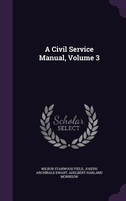 A Civil Service Manual, Volume 3 - Field, Wilbur Stanwood, and Ewart, Joseph Archibald, and Morrison, Adelbert Harland