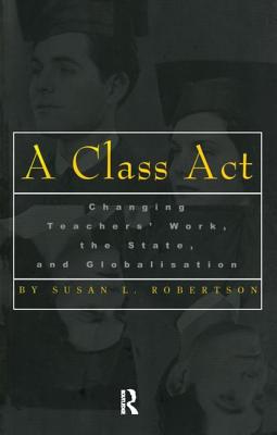 A Class Act: Changing Teachers Work, the State, and Globalisation - Robertson, Susan