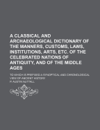 A Classical and Archaeological Dictionary of the Manners, Customs, Laws, Institutions, Arts, Etc. of the Celebrated Nations of Antiquity, and of the Middle Ages. to Which Is Prefixed a Synoptical and Chronological View of Ancient History