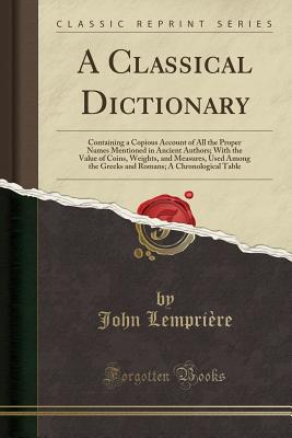 A Classical Dictionary: Containing a Copious Account of All the Proper Names Mentioned in Ancient Authors; With the Value of Coins, Weights, and Measures, Used Among the Greeks and Romans; A Chronological Table (Classic Reprint) - Lempriere, John