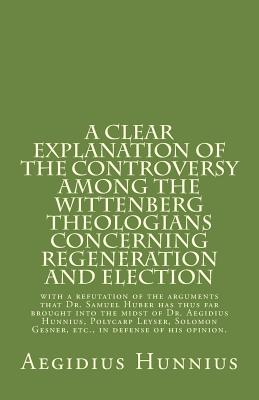 A Clear Explanation of the Controversy among the Wittenberg Theologians: concerning Regeneration and Election with a refutation of the arguments that Dr. Samuel Huber has thus far brought into the midst of Dr. Aegidius Hunnius, Polycarp Leyser, Solomon Ge - Leyser, Polycarp, and Gesner, Salomon, and Lautenbach, Samuel (Introduction by)