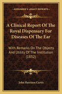 A Clinical Report Of The Royal Dispensary For Diseases Of The Ear: With Remarks On The Objects And Utility Of The Institution (1832)