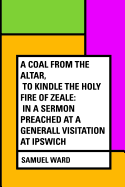 A Coal From The Altar, To Kindle The Holy Fire of Zeale; In a Sermon Preached at a Generall Visitation at Ipswich