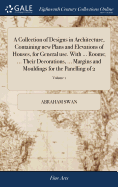 A Collection of Designs in Architecture, Containing new Plans and Elevations of Houses, for General use. With ... Rooms; ... Their Decorations, ... Margins and Mouldings for the Panelling of 2; Volume 1