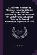 A Collection of Essays by Alexander Hamilton John Jay and James Madison Interpreting the Constitution of the United States and Agreed Upon by the Federal Convention, September 17, 1787