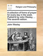 A Collection of Forms of Prayer for Every Day in the Week. Publish'd by John Wesley, ... the Seventh Edition