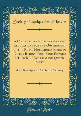 A Collection of Ordinances and Regulations for the Government of the Royal Household, Made in Divers Reigns from King Edward III. to King William and Queen Mary: Also Receipts in Ancient Cookery (Classic Reprint) - London, Society Of Antiquaries of