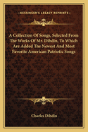 A Collection Of Songs, Selected From The Works Of Mr. Dibdin, To Which Are Added The Newest And Most Favorite American Patriotic Songs