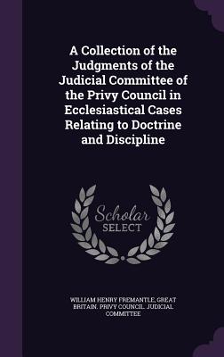 A Collection of the Judgments of the Judicial Committee of the Privy Council in Ecclesiastical Cases Relating to Doctrine and Discipline - Fremantle, William Henry, and Great Britain Privy Council Judicial C (Creator)