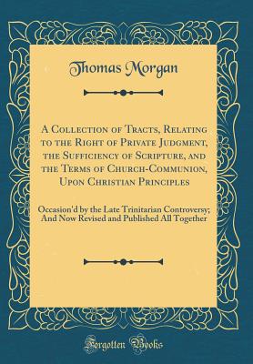 A Collection of Tracts, Relating to the Right of Private Judgment, the Sufficiency of Scripture, and the Terms of Church-Communion, Upon Christian Principles: Occasion'd by the Late Trinitarian Controversy; And Now Revised and Published All Together - Morgan, Thomas