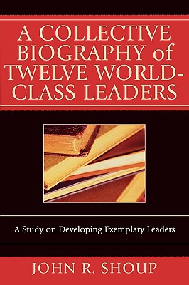 A Collective Biography of Twelve World-Class Leaders: A Study on Developing Exemplary Leaders - Shoup, John R