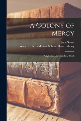 A Colony of Mercy: or, Social Christianity at Work - Sutter, Julie, and Walter E Fernald State School Howe (Creator)