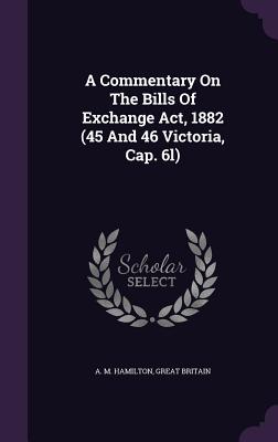 A Commentary On The Bills Of Exchange Act, 1882 (45 And 46 Victoria, Cap. 6l) - Hamilton, A M, and Britain, Great