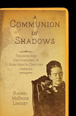 A Communion of Shadows: Religion and Photography in Nineteenth-Century America - Lindsey, Rachel McBride