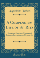 A Compendium Life of St. Rita: Devotional Exercises, Novena and Triduum, Instructions on Novenas Etc (Classic Reprint)