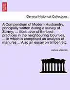 A Compendium of Modern Husbandry, Principally Written During a Survey of Surrey; ... Illustrative of the Best Practices in the Neighbouring Counties, ... in Which Is Comprised an Analysis of Manures ... Also an Essay on Timber, Etc.