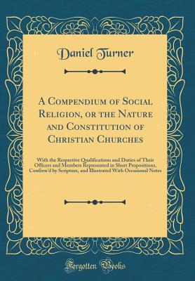 A Compendium of Social Religion, or the Nature and Constitution of Christian Churches: With the Respective Qualifications and Duties of Their Officers and Members Represented in Short Propositions, Confirm'd by Scripture, and Illustrated with Occasional N - Turner, Daniel