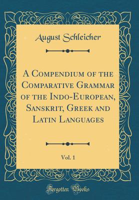 A Compendium of the Comparative Grammar of the Indo-European, Sanskrit, Greek and Latin Languages, Vol. 1 (Classic Reprint) - Schleicher, August