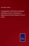 A Compendium of the Practice at Elections of Members to Serve in Parliament, as Regulated by the Several Statutes in Force in Ireland