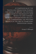 A Compendium of the Travelling Operations During the Spring of 1853 by the Officers and Crews of Her Majesty's Ship "Resolute" and Tender " Intrepid", Captain Henry Kellett, C.B., Commanding the Western Branch of the Arctic Searching Expedition Under...