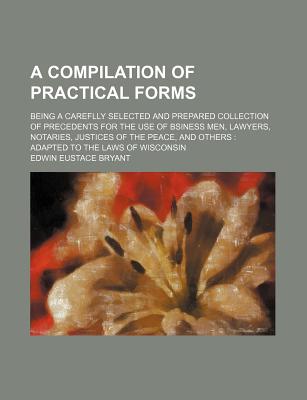 A Compilation of Practical Forms: Being a Careflly Selected and Prepared Collection of Precedents for the Use of Bsiness Men, Lawyers, Notaries, Justices of the Peace, and Others: Adapted to the Laws of Wisconsin - Bryant, Edwin Eustace