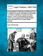 A Compilation of Spanish and Mexican Law: In Relation to Mines, and Titles to Real Estate, in Force in California, Texas and New Mexico; And in the Territories Acquired Under the Louisiana and Florida Treaties, When Annexed to the United States. Volume I