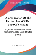 A Compilation Of The Election Laws Of The State Of Vermont: Together With The Statues Of Vermont And The United States (1885)