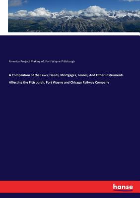 A Compilation of the Laws, Deeds, Mortgages, Leases, And Other Instruments Affecting the Pittsburgh, Fort Wayne and Chicago Railway Company - Making of, America Project, and Pittsburgh Fort Wayne & Chicago Railways