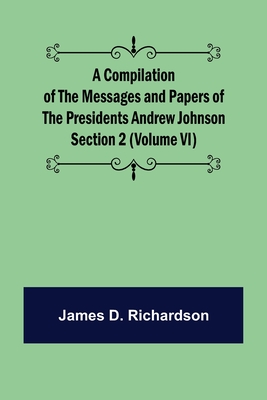 A Compilation of the Messages and Papers of the Presidents Section 2 (Volume VI) Andrew Johnson - D Richardson, James