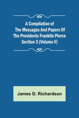 A Compilation of the Messages and Papers of the Presidents Section 3 (Volume V) Franklin Pierce - D Richardson, James