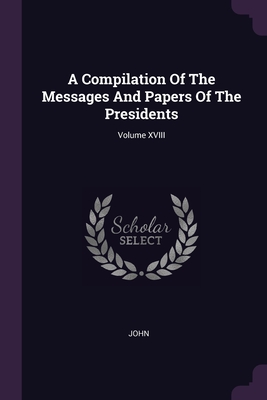 A Compilation Of The Messages And Papers Of The Presidents; Volume XVIII - John, John