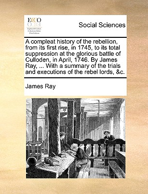 A Compleat History of the Rebellion, from Its First Rise, in 1745, to Its Total Suppression at the Glorious Battle of Culloden, in April, 1746. by James Ray, ... with a Summary of the Trials and Executions of the Rebel Lords, &C. - Ray, James