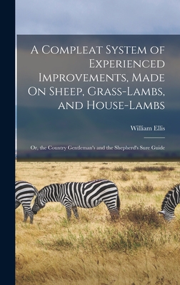 A Compleat System of Experienced Improvements, Made On Sheep, Grass-Lambs, and House-Lambs: Or, the Country Gentleman's and the Shepherd's Sure Guide - Ellis, William