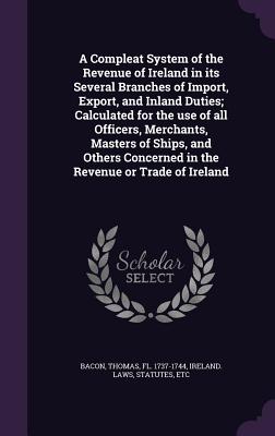 A Compleat System of the Revenue of Ireland in its Several Branches of Import, Export, and Inland Duties; Calculated for the use of all Officers, Merchants, Masters of Ships, and Others Concerned in the Revenue or Trade of Ireland - Bacon, Thomas, and Ireland Laws, Statutes Etc (Creator)