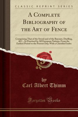 A Complete Bibliography of the Art of Fence: Comprising That of the Sword and of the Bayonet, Duelling, &c., as Practised by All European Nations, from the Earliest Period to the Present Day; With a Classified Index (Classic Reprint) - Thimm, Carl Albert