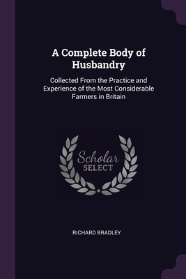 A Complete Body of Husbandry: Collected From the Practice and Experience of the Most Considerable Farmers in Britain - Bradley, Richard