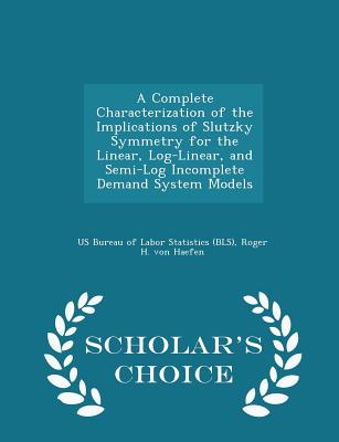 A Complete Characterization of the Implications of Slutzky Symmetry for the Linear, Log-Linear, and Semi-Log Incomplete Demand System Models - Scholar's Choice Edition - Us Bureau of Labor Statistics (Bls) (Creator), and Von Haefen, Roger H