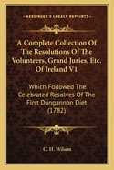 A Complete Collection of the Resolutions of the Volunteers, Grand Juries, Etc. of Ireland V1: Which Followed the Celebrated Resolves of the First Dungannon Diet (1782)