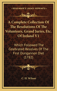 A Complete Collection of the Resolutions of the Volunteers, Grand Juries, Etc. of Ireland V1: Which Followed the Celebrated Resolves of the First Dungannon Diet (1782)