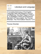 A Complete Dictionary of the English Language, Both with Regard to Sound and Meaning: One Main Object of Which Is, To Establish a Plain and Permanent Standard of Pronunciation. By Thomas Sheridan. The Third Edition Volume 1 of 2